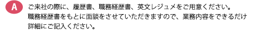 ご来社の際に、履歴書、職務経歴書、英文レジュメをご用意ください。職務経歴書をもとに面談をさせていただきますので、業務内容をできるだけ詳細にご記入ください。