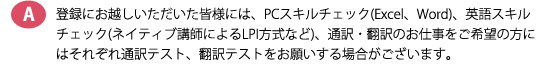 登録にお越しいただいた皆様には、PCスキルチェック(Excel、Word)、英語スキルチェック(ネイティブ講師によるLPI方式など)、通訳・翻訳のお仕事をご希望の方にはそれぞれ通訳テスト、翻訳テストをお願いする場合がございます。
