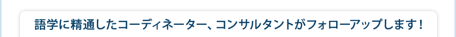 語学に精通したコーディネーター、コンサルタントがフォローアップします！