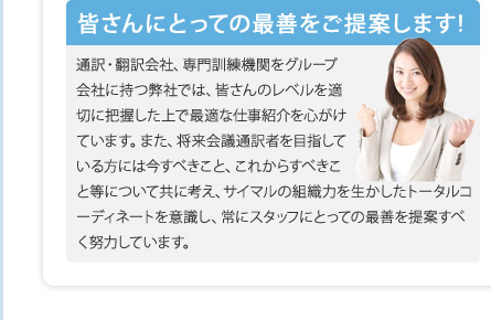 皆さんにとっての最善をご提案します! 通訳・翻訳会社、専門訓練機関をグループ会社に持つ弊社では、皆さんのレベルを適切に把握した上で最適な仕事紹介を心がけています。また、将来会議通訳者を目指している方には今すべきこと、これからすべきこと等について共に考え、サイマルの組織力を生かしたトータルコーディネートを意識し、常にスタッフにとっての最善を提案すべく努力しています。